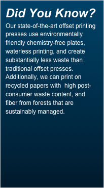Did You Know?
Our state-of-the-art offset printing presses use environmentally friendly chemistry-free plates, waterless printing, and create substantially less waste than traditional offset presses. Additionally, we can print on recycled papers with  high post-consumer waste content, and fiber from forests that are sustainably managed.
